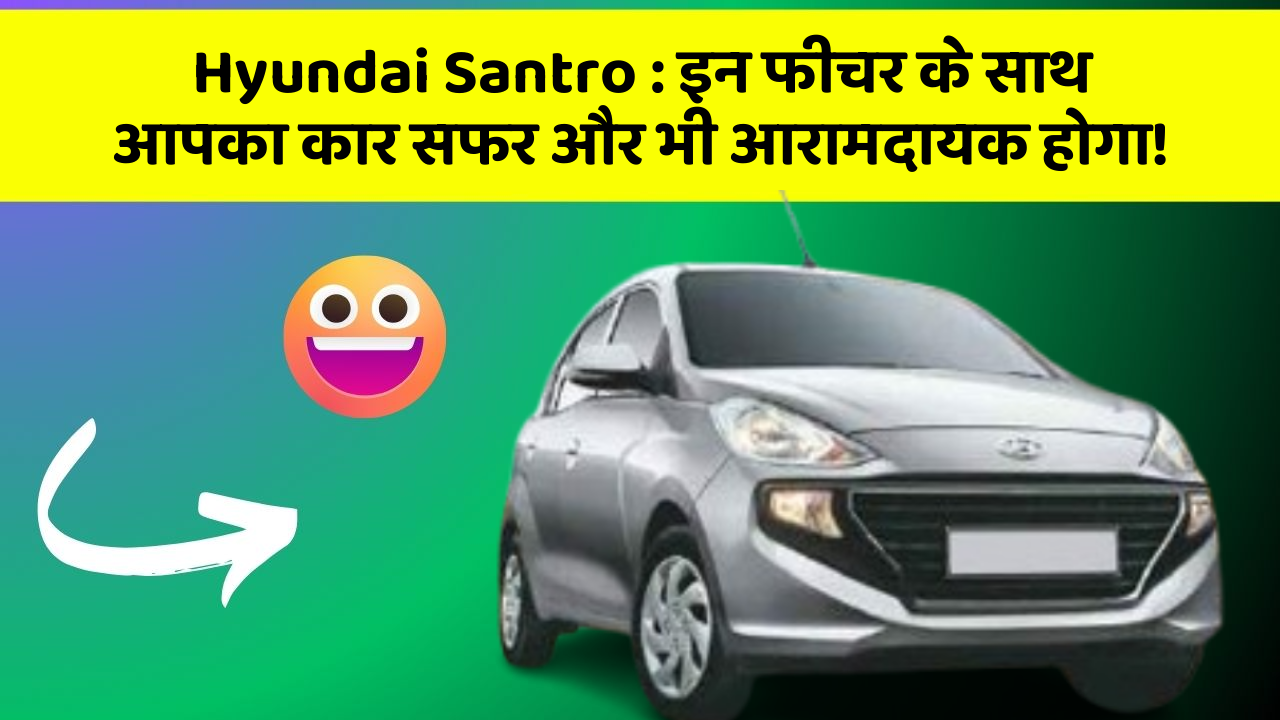 Hyundai Santro : इन फीचर के साथ आपका कार सफर और भी आरामदायक होगा!
